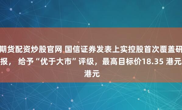 期货配资炒股官网 国信证券发表上实控股首次覆盖研报， 给予“优于大市”评级，最高目标价18.35 港元