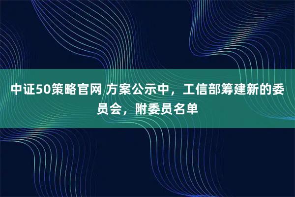 中证50策略官网 方案公示中，工信部筹建新的委员会，附委员名单