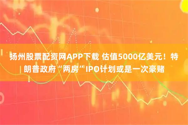扬州股票配资网APP下载 估值5000亿美元！特朗普政府“两房”IPO计划或是一次豪赌