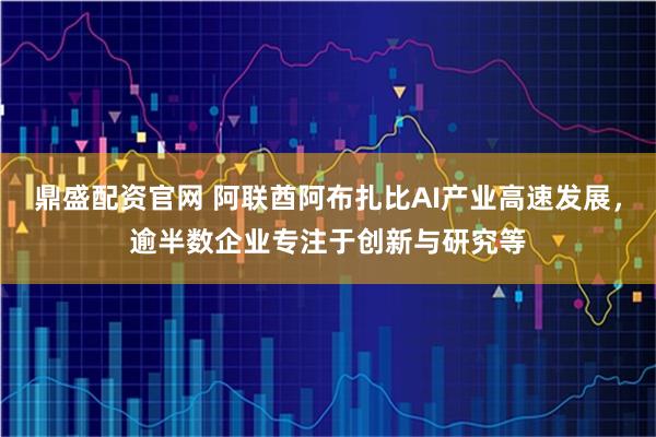 鼎盛配资官网 阿联酋阿布扎比AI产业高速发展，逾半数企业专注于创新与研究等