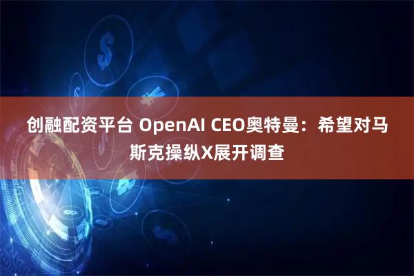 创融配资平台 OpenAI CEO奥特曼：希望对马斯克操纵X展开调查