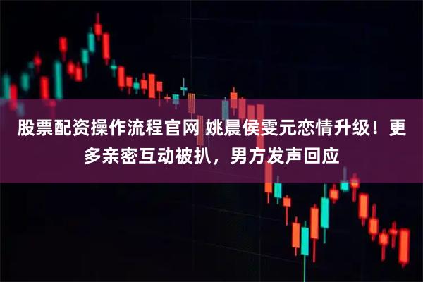 股票配资操作流程官网 姚晨侯雯元恋情升级！更多亲密互动被扒，男方发声回应