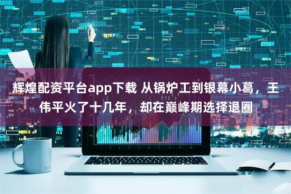 辉煌配资平台app下载 从锅炉工到银幕小葛，王伟平火了十几年，却在巅峰期选择退圈