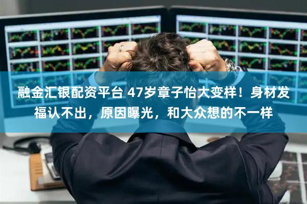 融金汇银配资平台 47岁章子怡大变样！身材发福认不出，原因曝光，和大众想的不一样