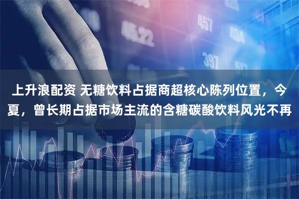 上升浪配资 无糖饮料占据商超核心陈列位置,今夏,曾长期占据市场主流的含糖碳酸饮料风光不再