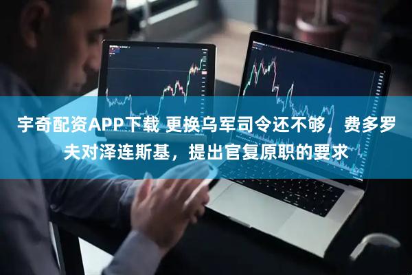 宇奇配资APP下载 更换乌军司令还不够，费多罗夫对泽连斯基，提出官复原职的要求