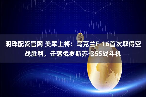 明珠配资官网 美军上将：乌克兰F-16首次取得空战胜利，击落俄罗斯苏-35S战斗机